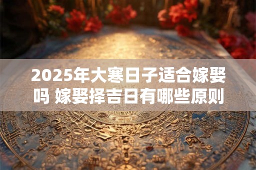 2025年大寒日子适合嫁娶吗 嫁娶择吉日有哪些原则 2025年大寒日子适合嫁娶吗 嫁娶择吉日有哪些原则