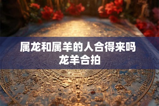 属龙和属羊的人合得来吗 龙羊合拍 属龙和属羊的人合得来吗 龙羊合拍