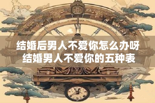 结婚后男人不爱你怎么办呀 结婚男人不爱你的五种表现