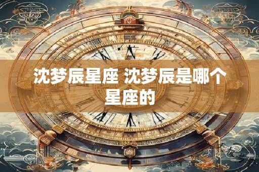 沈梦辰星座 沈梦辰是哪个星座的 沈梦辰星座 沈梦辰是哪个星座的