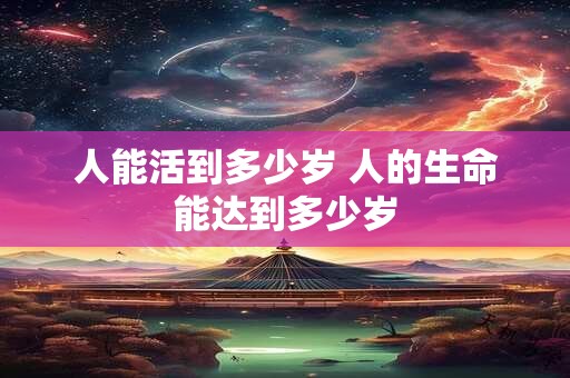 人能活到多少岁 人的生命能达到多少岁