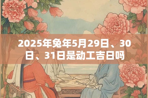 2025年兔年5月29日、30日、31日是动工吉日吗