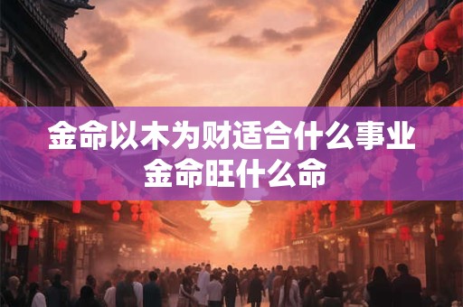 金命以木为财适合什么事业 金命旺什么命
