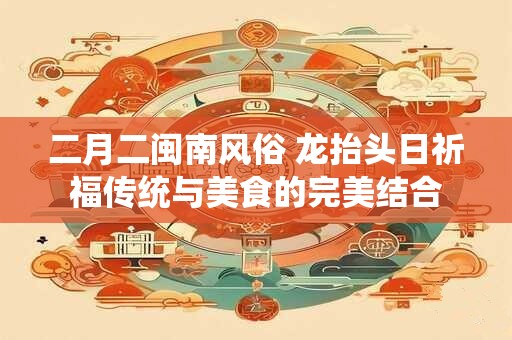 二月二闽南风俗 龙抬头日祈福传统与美食的完美结合