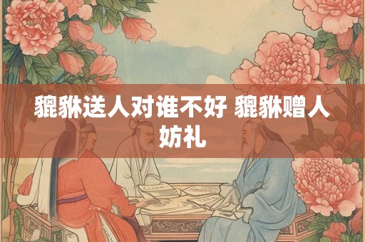 貔貅送人对谁不好 貔貅赠人妨礼