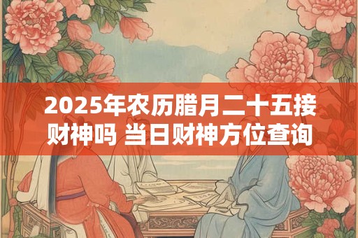 2025年农历腊月二十五接财神吗 当日财神方位查询