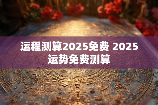 运程测算2025免费 2025运势免费测算