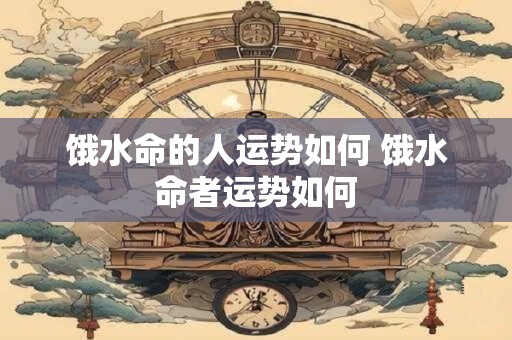 饿水命的人运势如何 饿水命者运势如何