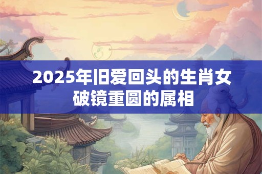 2025年旧爱回头的生肖女 破镜重圆的属相
