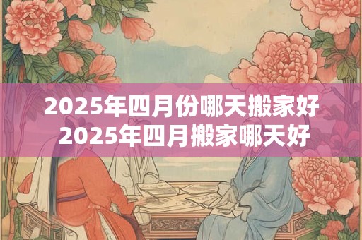 2025年四月份哪天搬家好 2025年四月搬家哪天好