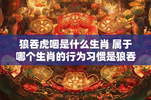 狼吞虎咽是什么生肖 属于哪个生肖的行为习惯是狼吞虎咽