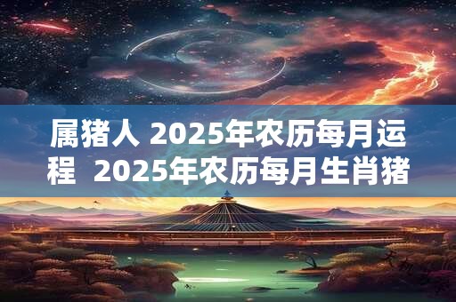 属猪人 2025年农历每月运程  2025年农历每月生肖猪人的运势运程