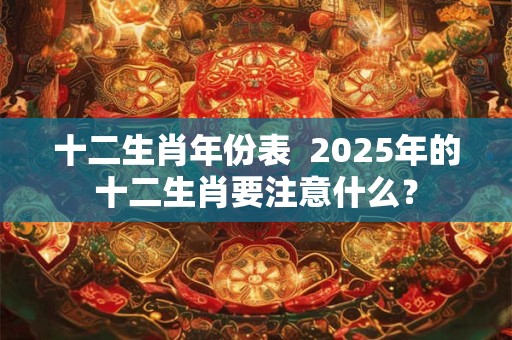 十二生肖年份表  2025年的十二生肖要注意什么？
