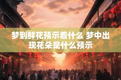梦到鲜花预示着什么 梦中出现花朵是什么预示