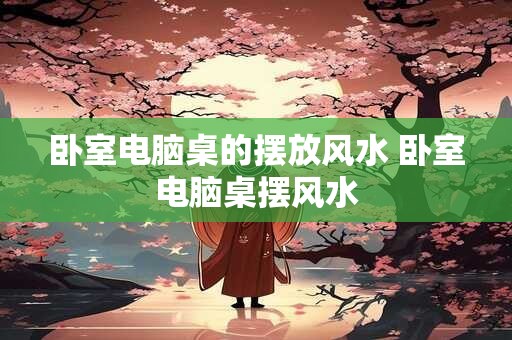 卧室电脑桌的摆放风水 卧室电脑桌摆风水