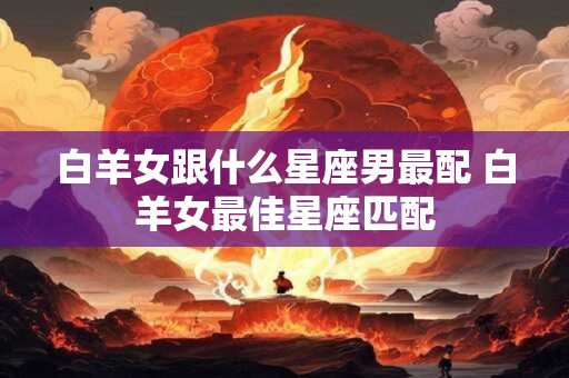 白羊女跟什么星座男最配 白羊女最佳星座匹配