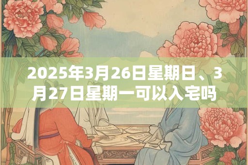 2025年3月26日星期日、3月27日星期一可以入宅吗