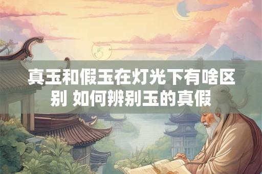 真玉和假玉在灯光下有啥区别 如何辨别玉的真假