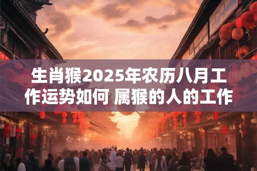 生肖猴2025年农历八月工作运势如何 属猴的人的工作能力如何