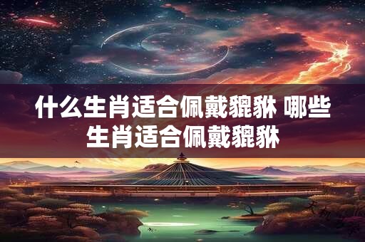 什么生肖适合佩戴貔貅 哪些生肖适合佩戴貔貅