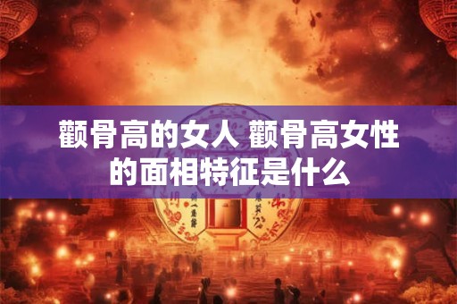 颧骨高的女人 颧骨高女性的面相特征是什么