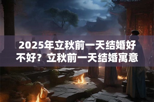 2025年立秋前一天结婚好不好？立秋前一天结婚寓意好吗？