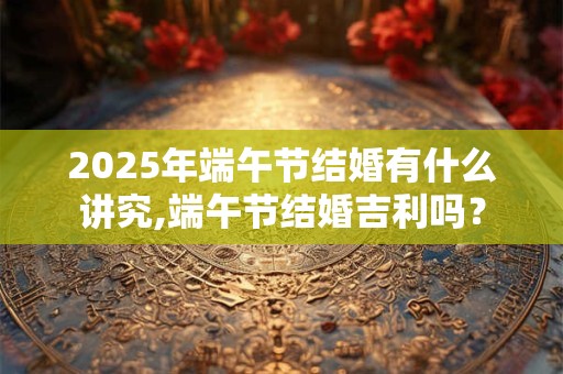 2025年端午节结婚有什么讲究,端午节结婚吉利吗？