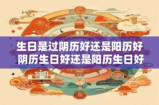 生日是过阴历好还是阳历好 阴历生日好还是阳历生日好