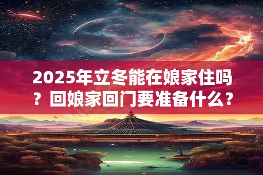 2025年立冬能在娘家住吗？回娘家回门要准备什么？