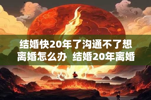 结婚快20年了沟通不了想离婚怎么办  结婚20年离婚谁更难过