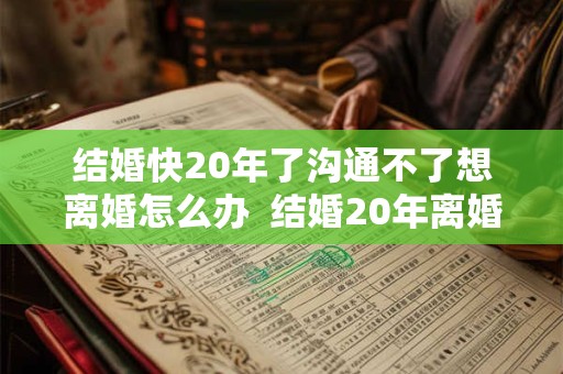 结婚快20年了沟通不了想离婚怎么办  结婚20年离婚谁更难过