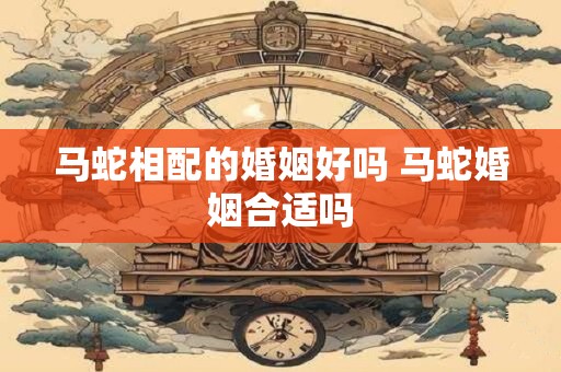 马蛇相配的婚姻好吗 马蛇婚姻合适吗