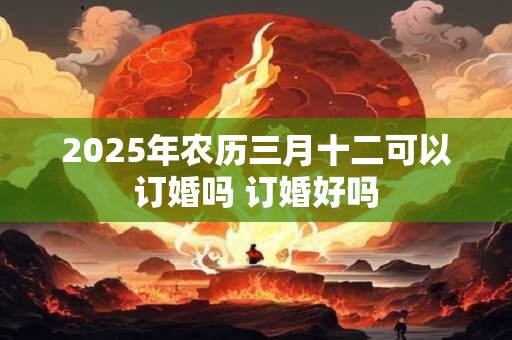 2025年农历三月十二可以订婚吗 订婚好吗