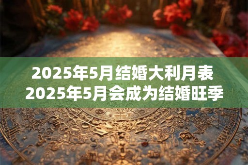 2025年5月结婚大利月表 2025年5月会成为结婚旺季吗