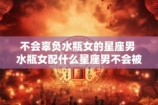 不会辜负水瓶女的星座男 水瓶女配什么星座男不会被辜负