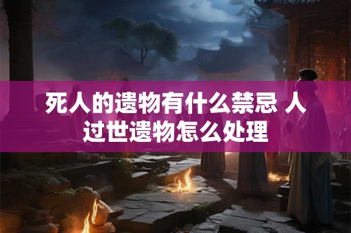 死人的遗物有什么禁忌 人过世遗物怎么处理