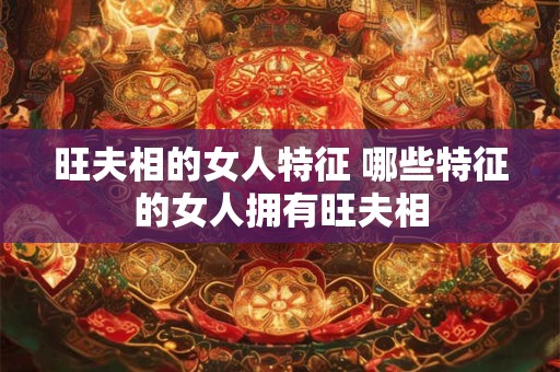 旺夫相的女人特征 哪些特征的女人拥有旺夫相