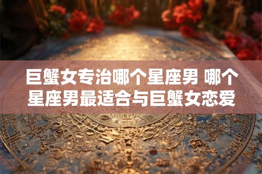 巨蟹女专治哪个星座男 哪个星座男最适合与巨蟹女恋爱