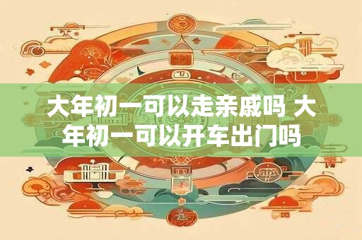 大年初一可以走亲戚吗 大年初一可以开车出门吗