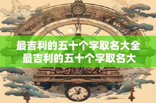 最吉利的五十个字取名大全 最吉利的五十个字取名大全中哪些字最受欢迎