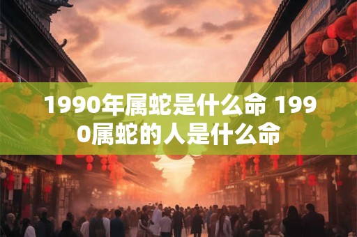 1990年属蛇是什么命 1990属蛇的人是什么命 1990年属蛇是什么命 1990属蛇的人是什么命