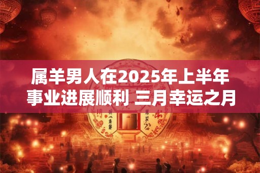 属羊男人在2025年上半年事业进展顺利 三月幸运之月