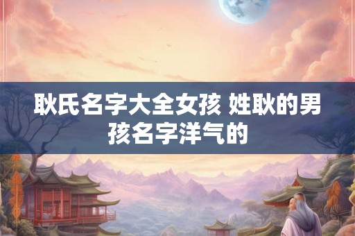 耿氏名字大全女孩 姓耿的男孩名字洋气的