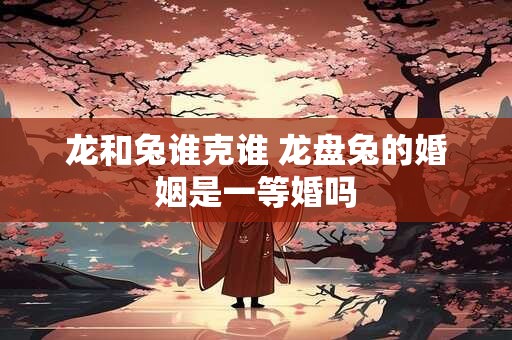 龙和兔谁克谁 龙盘兔的婚姻是一等婚吗