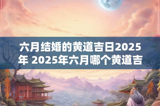 六月结婚的黄道吉日2025年 2025年六月哪个黄道吉日适合结婚