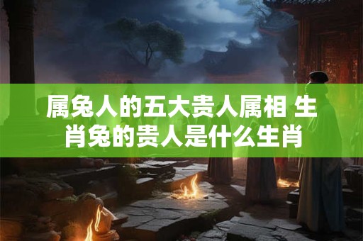 属兔人的五大贵人属相 生肖兔的贵人是什么生肖