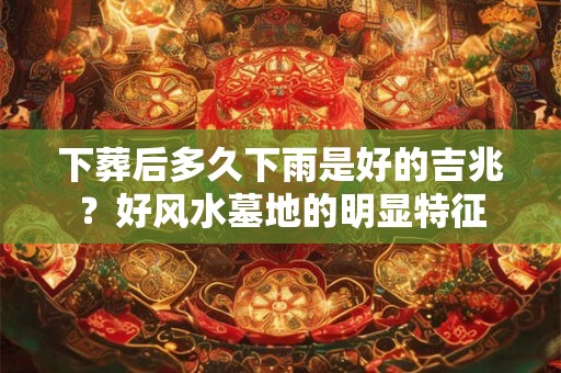 下葬后多久下雨是好的吉兆？好风水墓地的明显特征