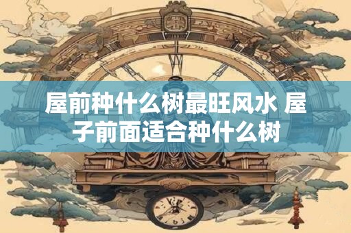 屋前种什么树最旺风水 屋子前面适合种什么树