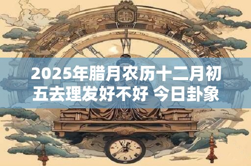 2025年腊月农历十二月初五去理发好不好 今日卦象如何