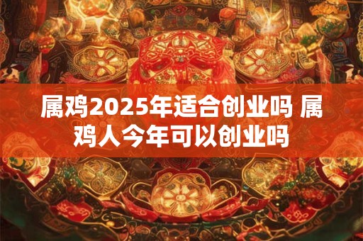 属鸡2025年适合创业吗 属鸡人今年可以创业吗